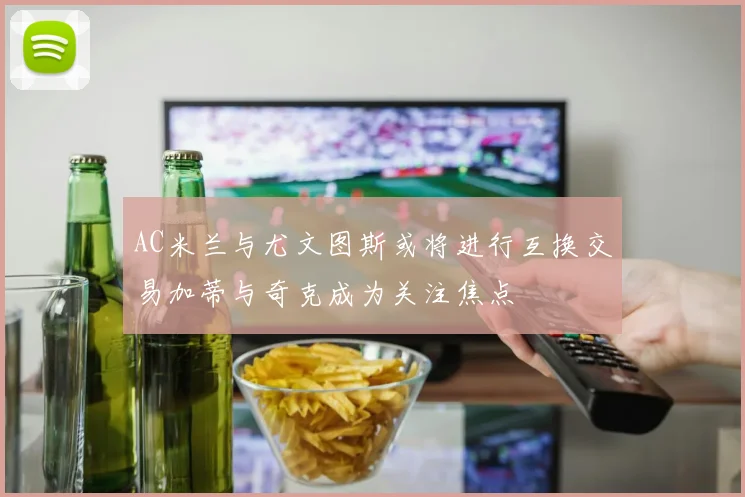 AC米兰与尤文图斯或将进行互换交易加蒂与奇克成为关注焦点