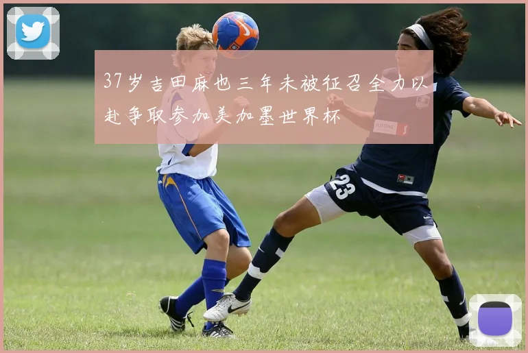 37岁吉田麻也三年未被征召全力以赴争取参加美加墨世界杯