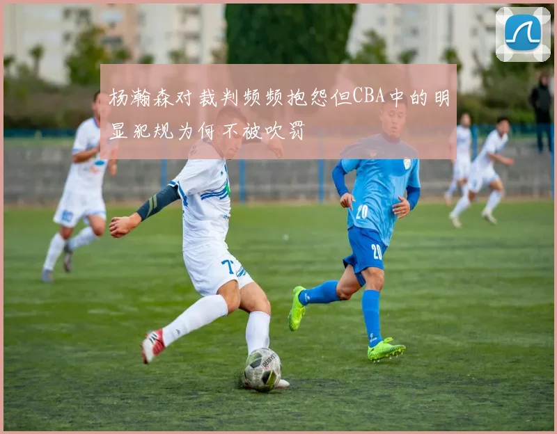 杨瀚森对裁判频频抱怨但CBA中的明显犯规为何不被吹罚