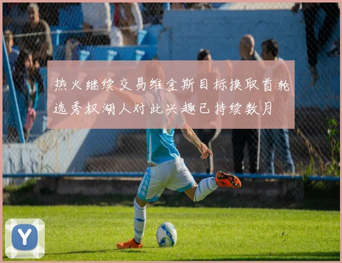 热火继续交易维金斯目标换取首轮选秀权湖人对此兴趣已持续数月