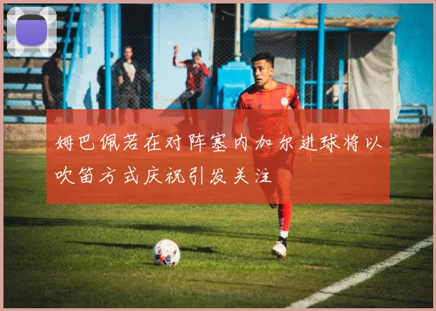 姆巴佩若在对阵塞内加尔进球将以吹笛方式庆祝引发关注