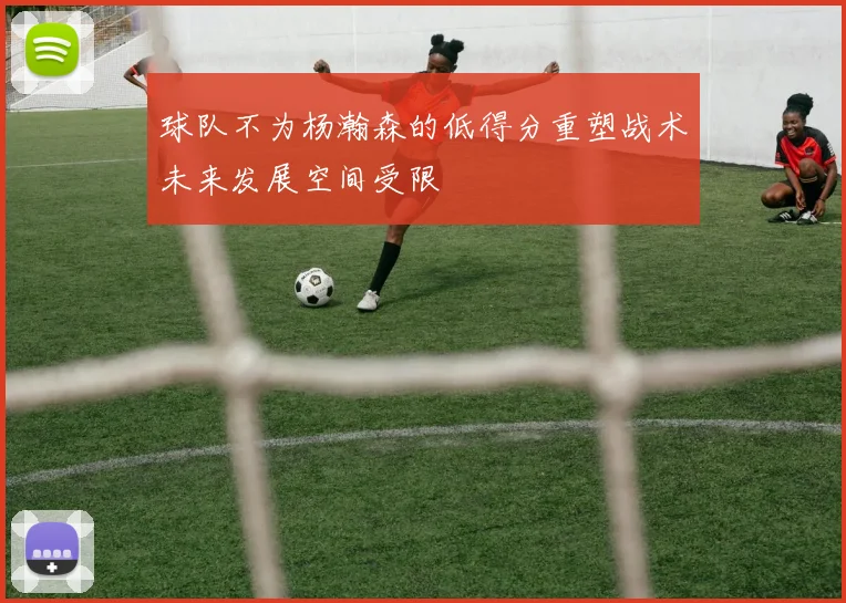 球队不为杨瀚森的低得分重塑战术未来发展空间受限