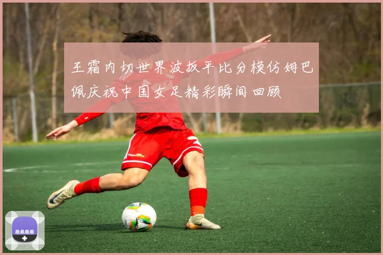 王霜内切世界波扳平比分模仿姆巴佩庆祝中国女足精彩瞬间回顾