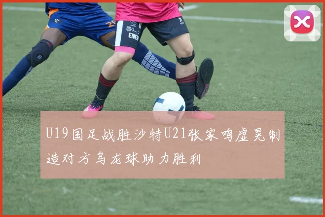 U19国足战胜沙特U21张家鸣虚晃制造对方乌龙球助力胜利