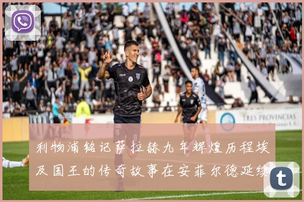利物浦铭记萨拉赫九年辉煌历程埃及国王的传奇故事在安菲尔德延续