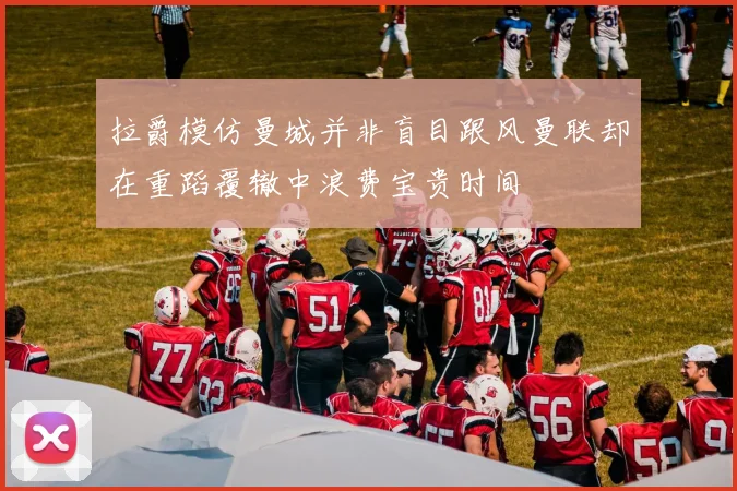 拉爵模仿曼城并非盲目跟风曼联却在重蹈覆辙中浪费宝贵时间
