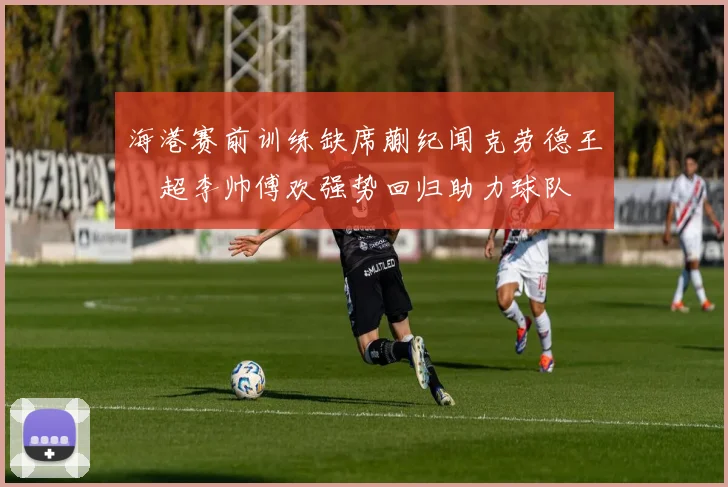 海港赛前训练缺席蒯纪闻克劳德王燊超李帅傅欢强势回归助力球队