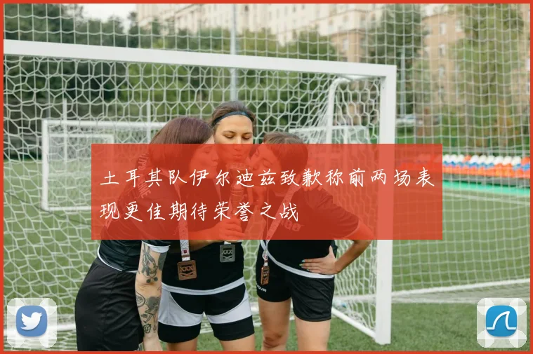 土耳其队伊尔迪兹致歉称前两场表现更佳期待荣誉之战