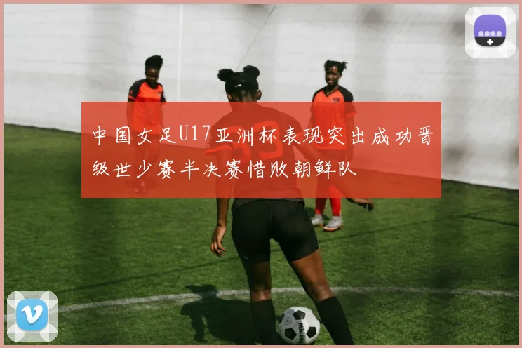 中国女足U17亚洲杯表现突出成功晋级世少赛半决赛惜败朝鲜队