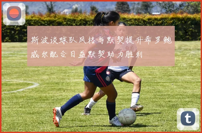 斯波谈球队风格与默契提升希罗鲍威尔配合日益默契助力胜利