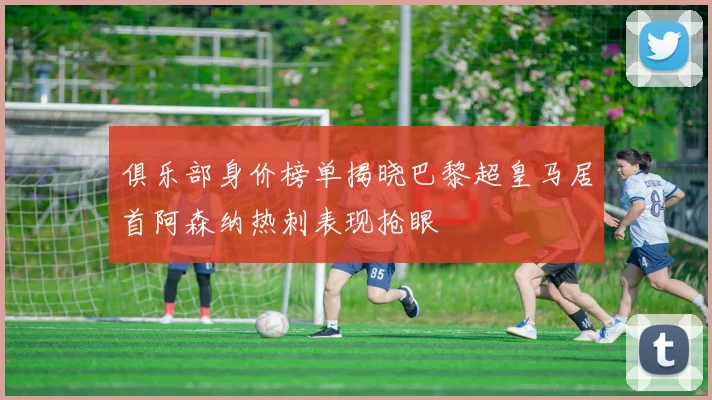 俱乐部身价榜单揭晓巴黎超皇马居首阿森纳热刺表现抢眼